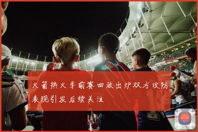 火箭热火季前赛回放出炉双方攻防表现引发后续关注