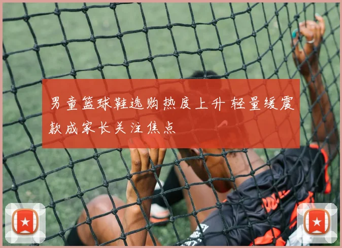 男童篮球鞋选购热度上升 轻量缓震款成家长关注焦点