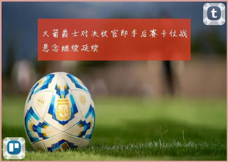 火箭爵士对决收官即季后赛卡位战悬念继续延续