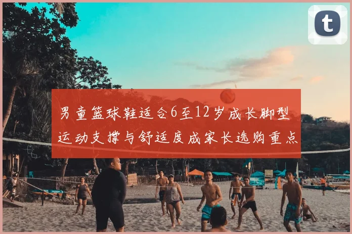 男童篮球鞋适合6至12岁成长脚型 运动支撑与舒适度成家长选购重点