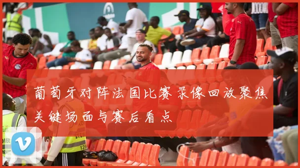 葡萄牙对阵法国比赛录像回放聚焦关键场面与赛后看点