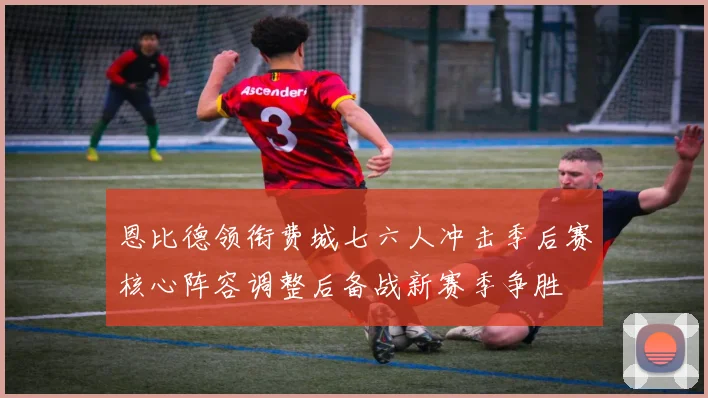 恩比德领衔费城七六人冲击季后赛核心阵容调整后备战新赛季争胜