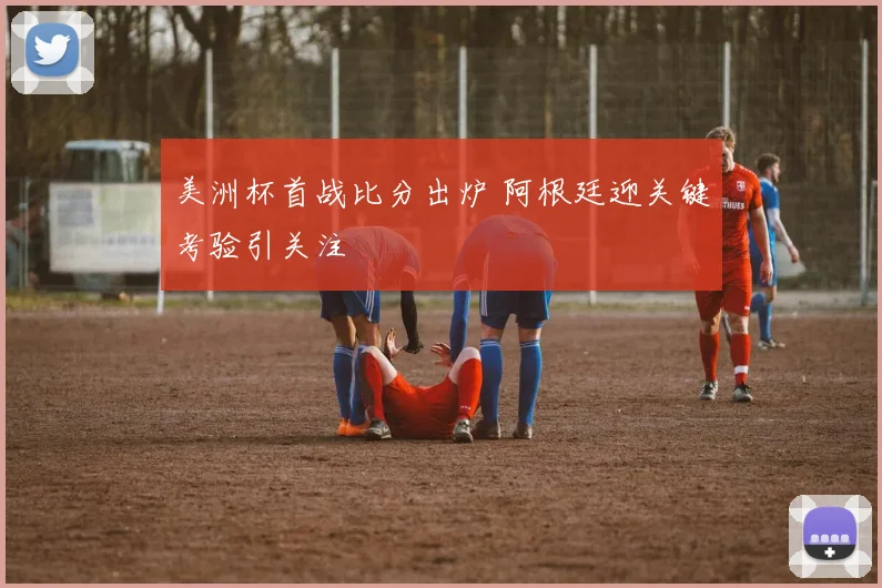 美洲杯首战比分出炉 阿根廷迎关键考验引关注