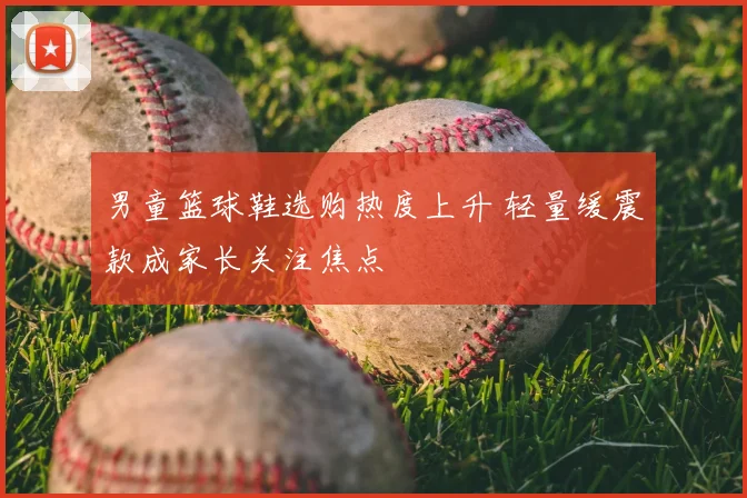 男童篮球鞋选购热度上升 轻量缓震款成家长关注焦点