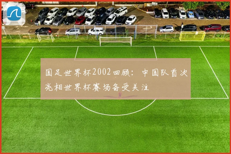 国足世界杯2002回顾:中国队首次亮相世界杯赛场备受关注
