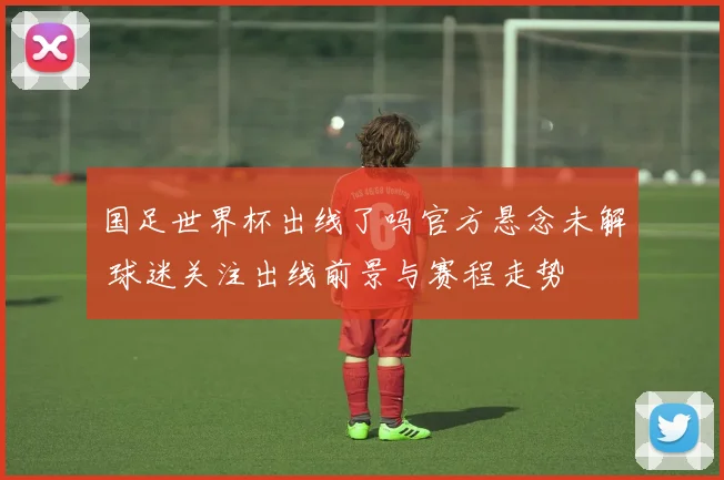 国足世界杯出线了吗官方悬念未解 球迷关注出线前景与赛程走势