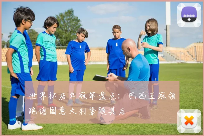 世界杯历年冠军盘点：巴西五冠领跑德国意大利紧随其后
