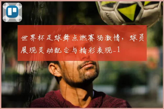 世界杯足球舞点燃赛场激情,球员展现灵动配合与精彩表现_1