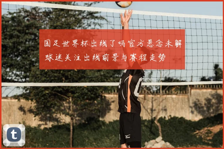 国足世界杯出线了吗官方悬念未解 球迷关注出线前景与赛程走势